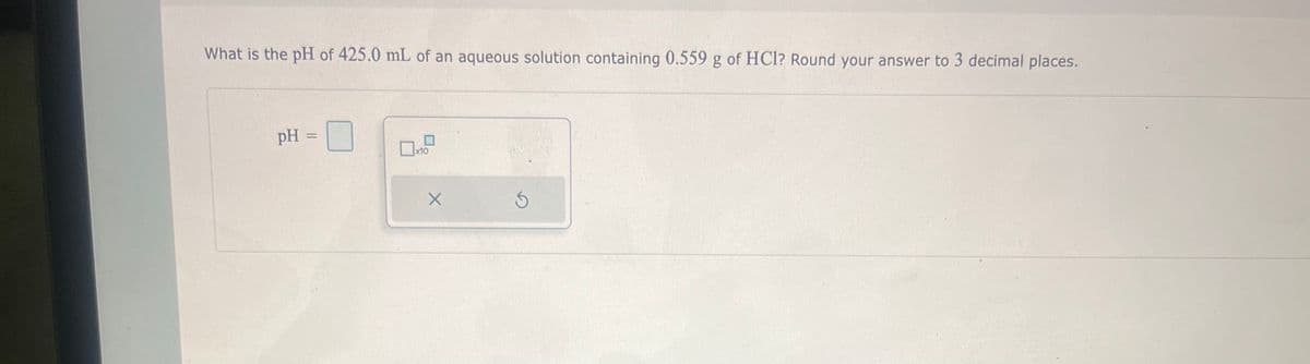 What is the pH of 425.0 mL of an aqueous solution containing 0.559 g of HCl? Round your answer to 3 decimal places.
pH =
☐x10
X
S