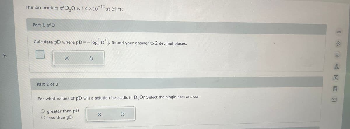 -15
The ion product of D₂0 is 1.4 x 10 at 25 °C.
Part 1 of 3
Calculate pD where pD= -log[Dt]. Round your answer to 2 decimal places.
Part 2 of 3
X
S
For what values of pD will a solution be acidic in D₂O? Select the single best answer.
O greater than pD
O less than pD
X
5
000
Ar