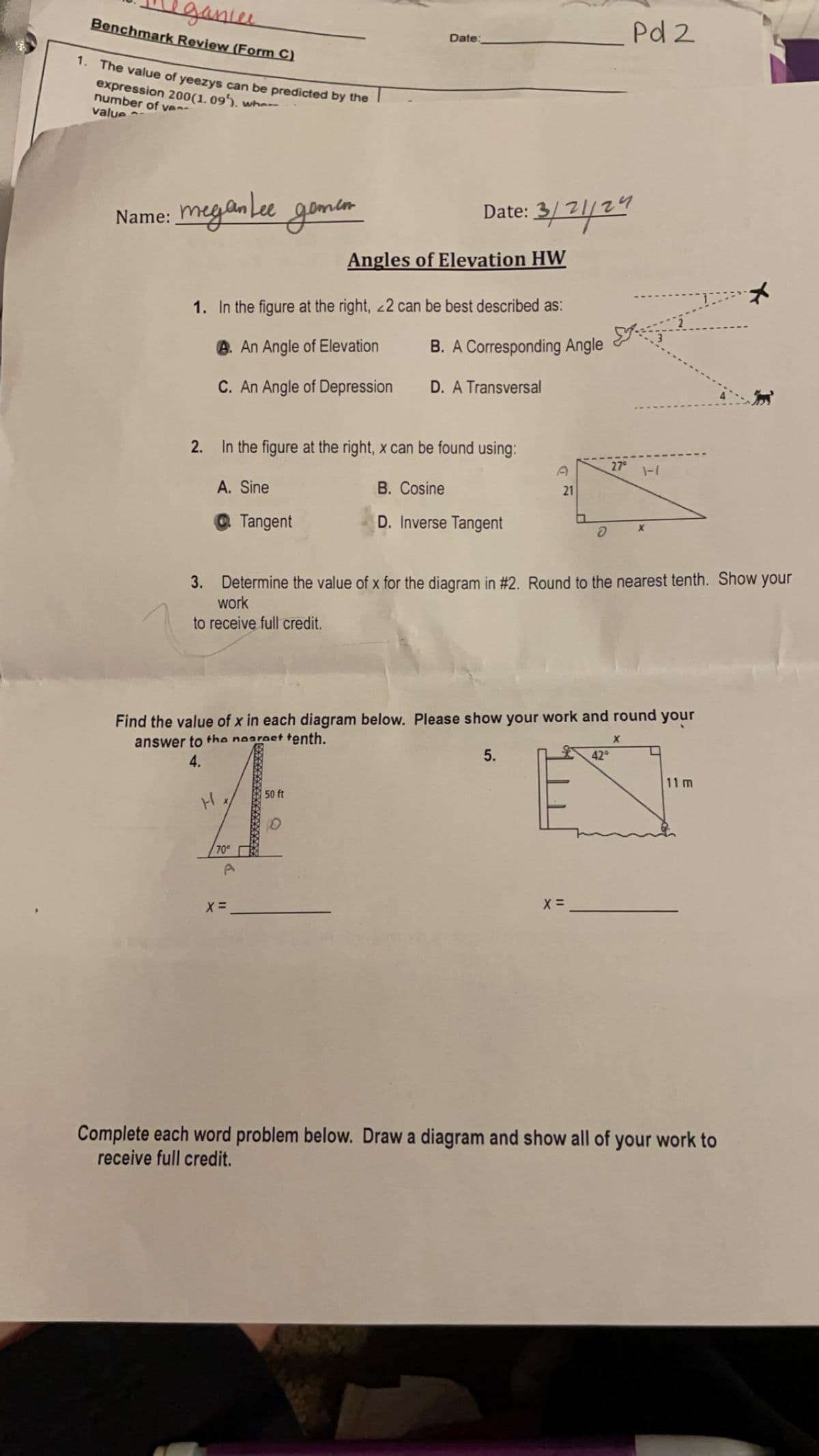 eganie
Benchmark Review (Form C)
1. The value of yeezys can be predicted by the
expression 200(1.09). wher
number of ve
value
Pd 2
Date:
Name: meganlee gemen
Date: 3/21/2
Angles of Elevation HW
1. In the figure at the right, 22 can be best described as:
B. A Corresponding Angle
A. An Angle of Elevation
C. An Angle of Depression
D. A Transversal
2. In the figure at the right, x can be found using:
27°
D
1-7
A. Sine
B. Cosine
21
Tangent
D. Inverse Tangent
อ
X
3. Determine the value of x for the diagram in #2. Round to the nearest tenth. Show your
work
to receive full credit.
Find the value of x in each diagram below. Please show your work and round your
answer to the nearest tenth.
4.
H
50 ft
70°
Ο
x =
5.
X =
x
42°
11 m
Complete each word problem below. Draw a diagram and show all of your work to
receive full credit.