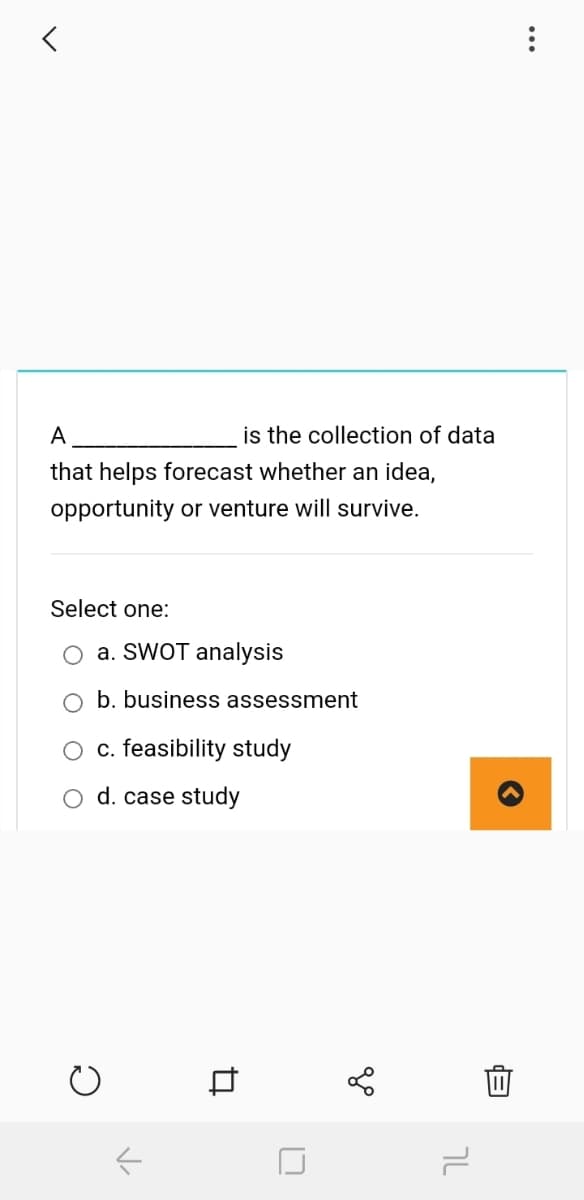 A
is the collection of data
that helps forecast whether an idea,
opportunity or venture will survive.
Select one:
O a. SWOT analysis
b. business assessment
c. feasibility study
d. case study
