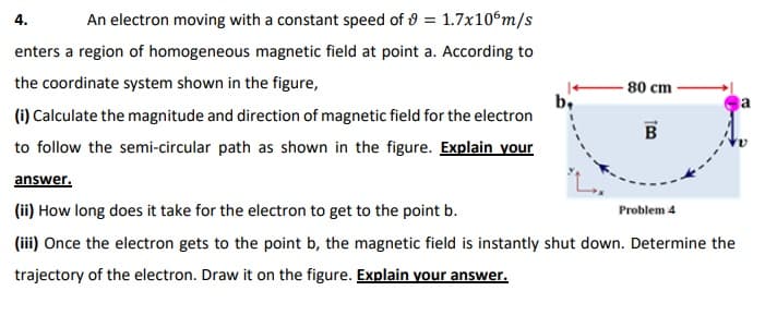 4.
An electron moving with a constant speed of 9 = 1.7x10°m/s
enters a region of homogeneous magnetic field at point a. According to
the coordinate system shown in the figure,
80 cm
b,
(i) Calculate the magnitude and direction of magnetic field for the electron
a
B
to follow the semi-circular path as shown in the figure. Explain your
answer.
(ii) How long does it take for the electron to get to the point b.
Problem 4
(iii) Once the electron gets to the point b, the magnetic field is instantly shut down. Determine the
trajectory of the electron. Draw it on the figure. Explain your answer.
