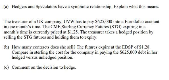(a) Hedgers and Speculators have a symbiotic relationship. Explain what this means.
The treasurer of a UK company, UVW has to pay $625,000 into a Eurodollar account
in one month's time. The CME Sterling Currency Futures (STG) expiring in a
month's time is currently priced at $1.25. The treasurer takes a hedged position by
selling the STG futures and holding them to expiry.
(b) How many contracts does she sell? The futures expire at the EDSP of $1.28.
Compare in sterling the cost for the company in paying the $625,000 debt in her
hedged versus unhedged position.
(c) Comment on the decision to hedge.
