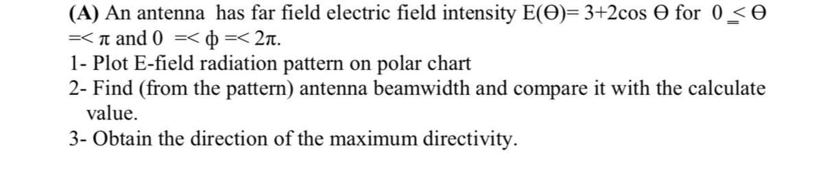 (A) An antenna has far field electric field intensity E(O)= 3+2cos O for 0 <e
=< n and 0 =<
þ =< 2n.
1- Plot E-field radiation pattern on polar chart
2- Find (from the pattern) antenna beamwidth and compare it with the calculate
value.
3- Obtain the direction of the maximum directivity.
