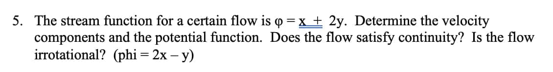 5. The stream function for a certain flow is o =x + 2y. Determine the velocity
components and the potential function. Does the flow satisfy continuity? Is the flow
irrotational? (phi = 2x – y)
