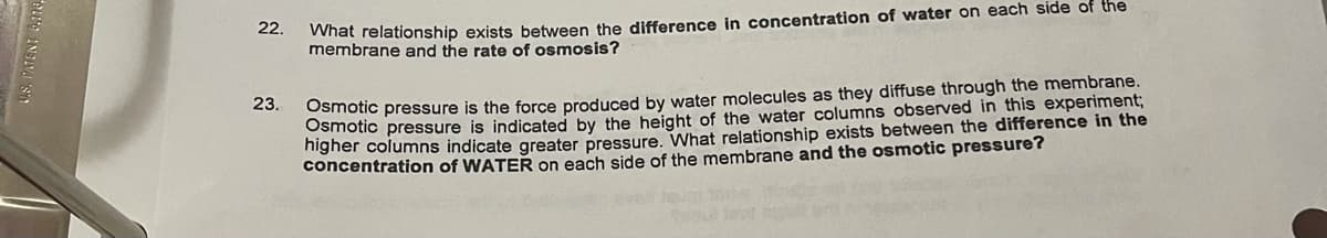 What relationship exists between the difference in concentration of water on each side of the
membrane and the rate of osmosis?
22.
Osmotic pressure is the force produced by water molecules as they diffuse through the membrane.
amotic pressure is indicated by the height of the water columns observed in this experiment;
higher columns indicate greater pressure. What relationship exists between the difference in the
concentration of WATER on each side of the membrane and the osmotic pressure?
23.
