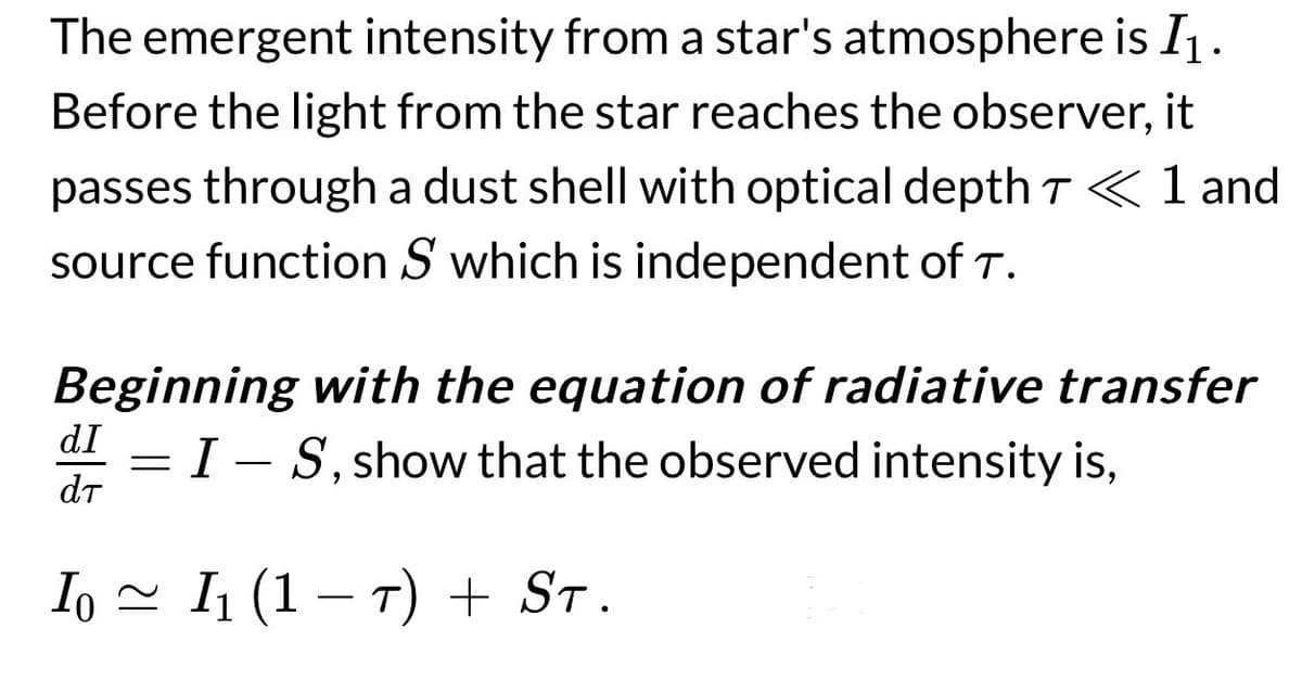 The emergent intensity from a star's atmosphere is I1.
Before the light from the star reaches the observer, it
passes through a dust shell with optical depth T < 1 and
source function S which is independent of T.
Beginning with the equation of radiative transfer
IS, show that the observed intensity is,
dI
dT
=
10 ≈ I₁ (1 − T) + ST.
-