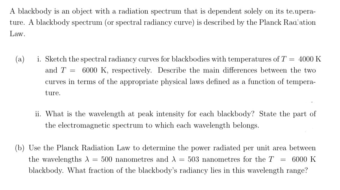 A blackbody is an object with a radiation spectrum that is dependent solely on its tempera-
ture. A blackbody spectrum (or spectral radiancy curve) is described by the Planck Radiation
Law.
(a)
i. Sketch the spectral radiancy curves for blackbodies with temperatures of T = 4000 K
and T = 6000 K, respectively. Describe the main differences between the two
curves in terms of the appropriate physical laws defined as a function of tempera-
ture.
ii. What is the wavelength at peak intensity for each blackbody? State the part of
the electromagnetic spectrum to which each wavelength belongs.
(b) Use the Planck Radiation Law to determine the power radiated per unit area between
the wavelengths A 500 nanometres and λ = 503 nanometres for the T 6000 K
blackbody. What fraction of the blackbody's radiancy lies in this wavelength range?
=