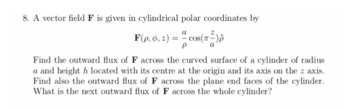 8. A vector field F is given in cylindrical polar coordinates by
F(p, Ó, z) = ª cos (7²)p
ㅠ
P
Find the outward flux of F across the curved surface of a cylinder of radius
a and height h located with its centre at the origin and its axis on the z axis.
Find also the outward flux of F across the plane end faces of the cylinder.
What is the next outward flux of F across the whole cylinder?