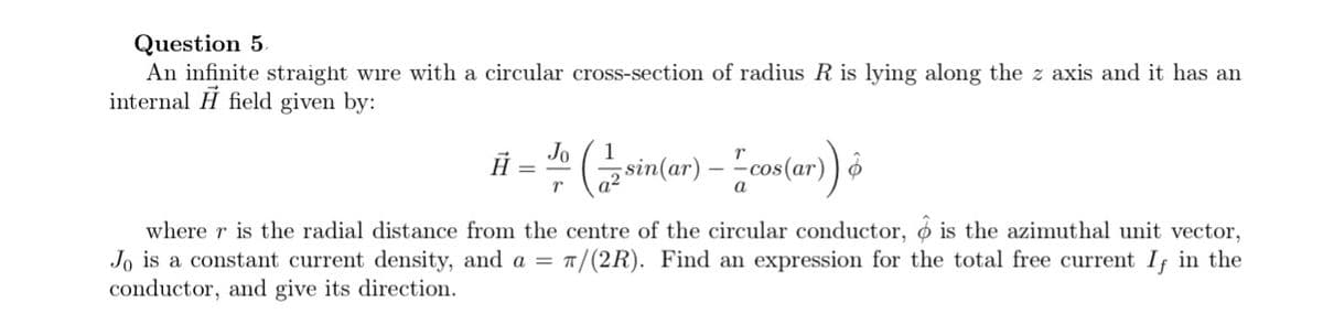 Question 5.
An infinite straight wire with a circular cross-section of radius R is lying along the z axis and it has an
internal field given by:
Jo 1
# = 10 (½ sin (ar) — — cos(ar) &
r
a²
where r is the radial distance from the centre of the circular conductor, & is the azimuthal unit vector,
Jo is a constant current density, and a = π/(2R). Find an expression for the total free current If in the
conductor, and give its direction.