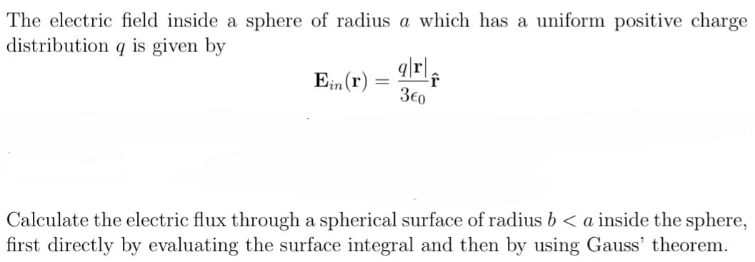 The electric field inside a sphere of radius a which has a uniform positive charge
distribution q is given by
Ein (r)
-
q|r|
3€0
↑
Calculate the electric flux through a spherical surface of radius b < a inside the sphere,
first directly by evaluating the surface integral and then by using Gauss' theorem.