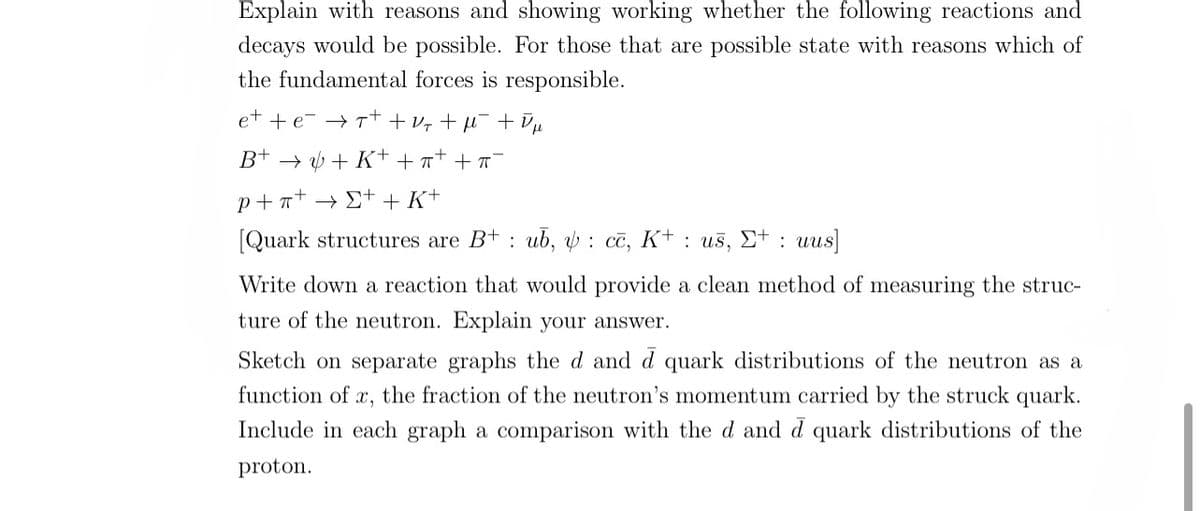 Explain with reasons and showing working whether the following reactions and
decays would be possible. For those that are possible state with reasons which of
the fundamental forces is responsible.
et +er+ + V₂ + µ¯¯ + ¯ μ
B+ →+K+ ++ + ¯
p+nt →Σ+ + K+
[Quark structures are Bub, : cc, K+: us, E+ : uus]
Write down a reaction that would provide a clean method of measuring the struc-
ture of the neutron. Explain your answer.
Sketch on separate graphs the d and d quark distributions of the neutron as a
function of x, the fraction of the neutron's momentum carried by the struck quark.
Include in each graph a comparison with the d and d quark distributions of the
proton.