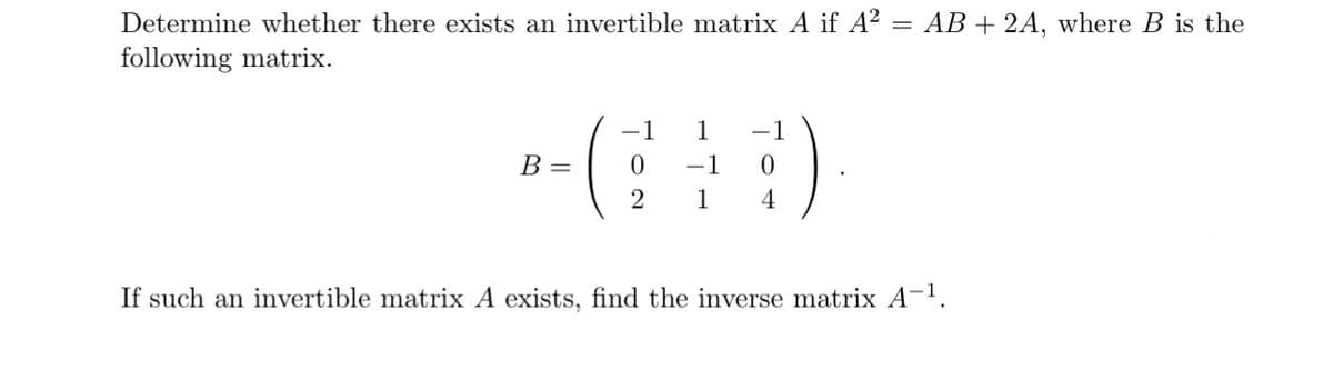 Determine whether there exists an invertible matrix A if A² = AB + 2A, where B is the
following matrix.
B =
-1
1
0 -1 0
2 1 4
If such an invertible matrix A exists, find the inverse matrix A-¹.