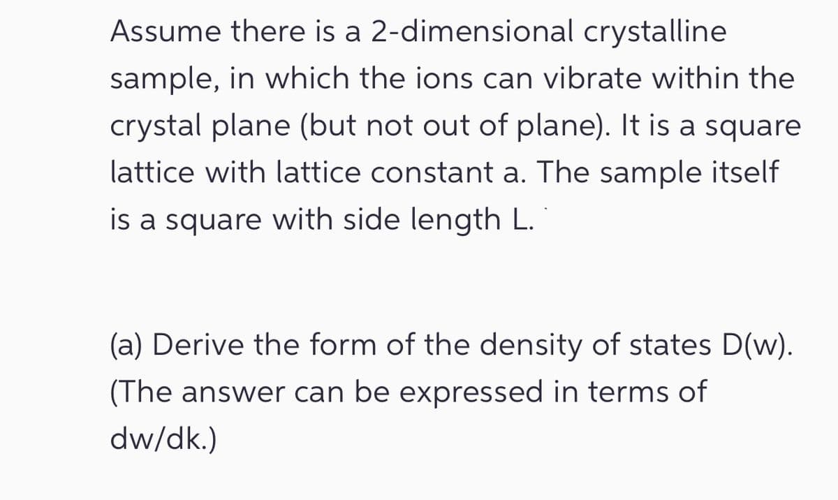 Assume there is a 2-dimensional crystalline
sample, in which the ions can vibrate within the
crystal plane (but not out of plane). It is a square
lattice with lattice constant a. The sample itself
is a square with side length L.
(a) Derive the form of the density of states D(w).
(The answer can be expressed in terms of
dw/dk.)