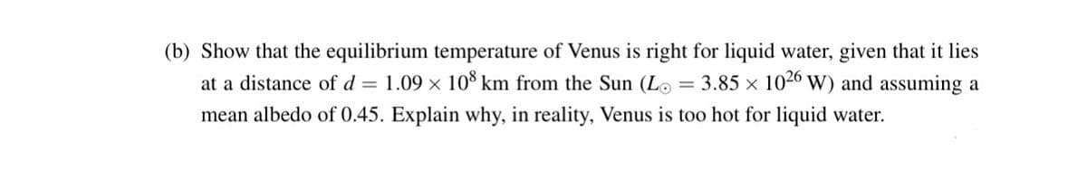 (b) Show that the equilibrium temperature of Venus is right for liquid water, given that it lies
= 3.85 × 1026 W) and assuming a
at a distance of d = 1.09 × 108 km from the Sun (Lo
mean albedo of 0.45. Explain why, in reality, Venus is too hot for liquid water.