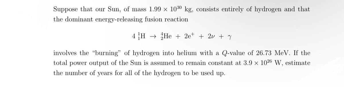 Suppose that our Sun, of mass 1.99 x 1030 kg, consists entirely of hydrogen and that
the dominant energy-releasing fusion reaction
4 H He 2e+ + 2v + y
involves the "burning" of hydrogen into helium with a Q-value of 26.73 MeV. If the
total power output of the Sun is assumed to remain constant at 3.9 x 1026 W, estimate
the number of years for all of the hydrogen to be used up.
