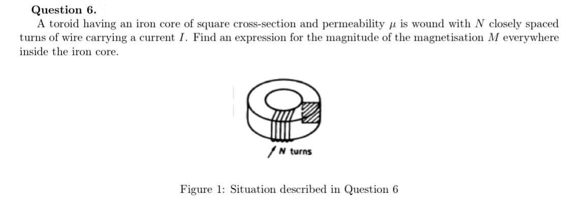 Question 6.
A toroid having an iron core of square cross-section and permeability μis wound with N closely spaced
turns of wire carrying a current I. Find an expression for the magnitude of the magnetisation M everywhere
inside the iron core.
/N turns
Figure 1: Situation described in Question 6