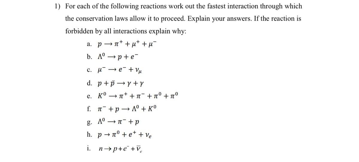 1) For each of the following reactions work out the fastest interaction through which
the conservation laws allow it to proceed. Explain your answers. If the reaction is
forbidden by all interactions explain why:
-+
a. pn++μ+ +μ¯
b. Aºp+e¯
c. μ΄ →e + V
d. p+p→y+Y
e. Kºn++ π + π° +7°
f. π+pAº + Kº
g. Aºn+p
h. pnº+e+ + ve
i. n→p+e+V₂