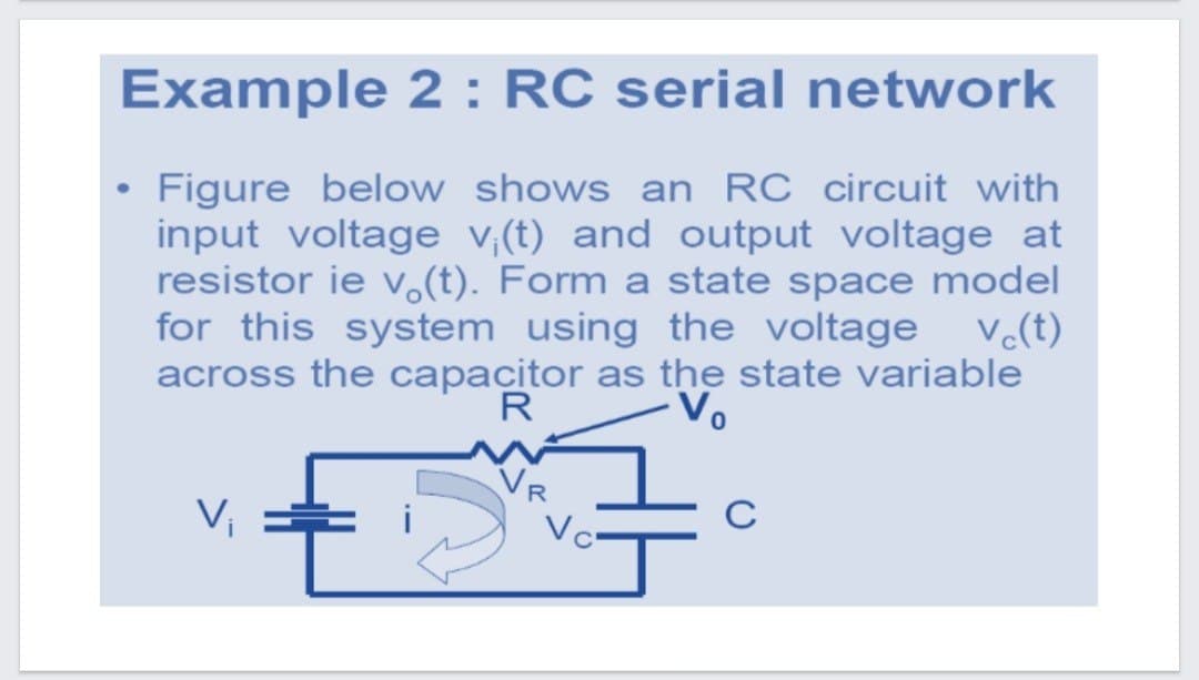 Example 2 : RC serial network
Figure below shows an RC circuit with
input voltage v,(t) and output voltage at
resistor ie v.(t). Form a state space model
for this system using the voltage v(t)
across the capacitor as the state variable
R
-Vo
VR
Vc
V,
