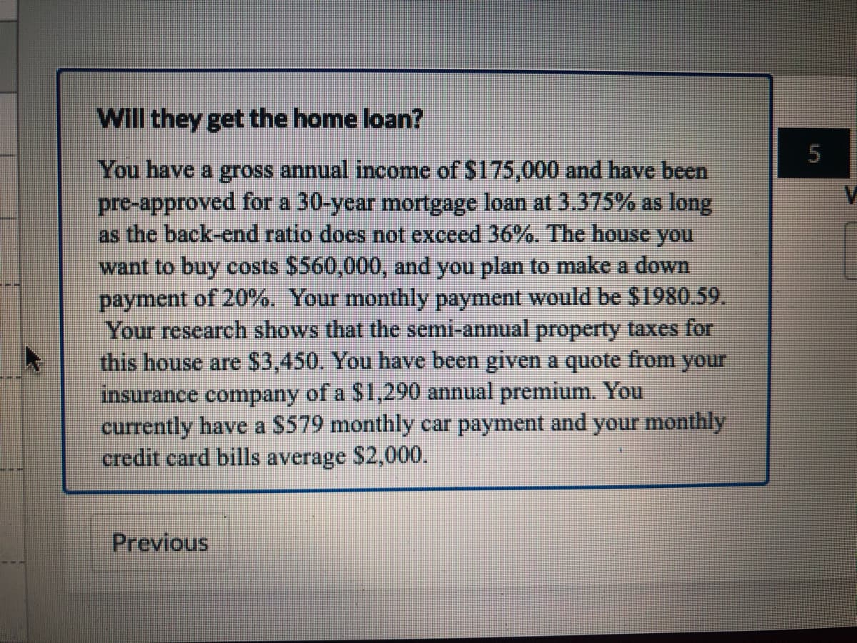 Will they get the home loan?
You have a gross annual income of $175,000 and have been
pre-approved for a 30-year mortgage loan at 3.375% as long
as the back-end ratio does not exceed 36%. The house you
want to buy costs $560,000, and you plan to make a down
payment of 20%. Your monthly payment would be $1980.59.
Your research shows that the semi-annual property taxes for
this house are $3,450. You have been given a quote from your
insurance company of a $1,290 annual premium. You
currently have a S579 monthly car payment and your monthly
credit card bills average $2,000.
Previous
