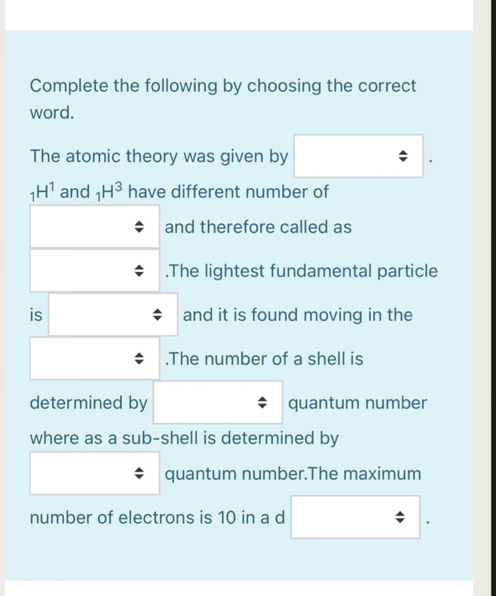 Complete the following by choosing the correct
word.
The atomic theory was given by
H' and H3 have different number of
+ and therefore called as
• The lightest fundamental particle
is
+ and it is found moving in the
+ The number of a shell is
determined by
+ quantum number
where as a sub-shell is determined by
• quantum number.The maximum
number of electrons is 10 in ad
