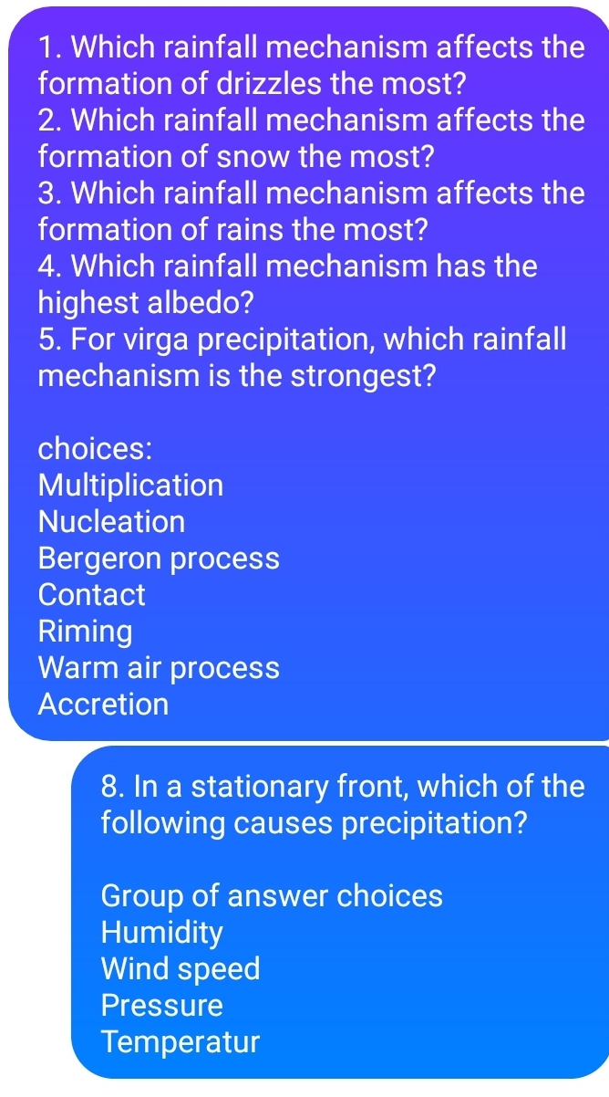 1. Which rainfall mechanism affects the
formation of drizzles the most?
2. Which rainfall mechanism affects the
formation of snow the most?
3. Which rainfall mechanism affects the
formation of rains the most?
4. Which rainfall mechanism has the
highest albedo?
5. For virga precipitation, which rainfall
mechanism is the strongest?
choices:
Multiplication
Nucleation
Bergeron process
Contact
Riming
Warm air process
Accretion
8. In a stationary front, which of the
following causes precipitation?
Group of answer choices
Humidity
Wind speed
Pressure
Temperatur
