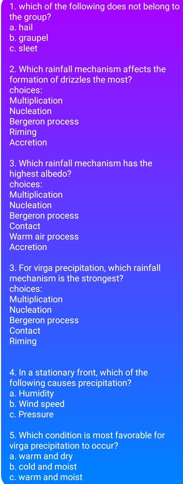 1. which of the following does not belong to
the group?
a. hail
b. graupel
C. sleet
2. Which rainfall mechanism affects the
formation of drizzles the most?
choices:
Multiplication
Nucleation
Bergeron process
Riming
Accretion
3. Which rainfall mechanism has the
highest albedo?
choices:
Multiplication
Nucleation
Bergeron process
Contact
Warm air process
Accretion
3. For virga precipitation, which rainfall
mechanism is the strongest?
choices:
Multiplication
Nucleation
Bergeron process
Contact
Riming
4. In a stationary front, which of the
following causes precipitation?
a. Humidity
b. Wind speed
c. Pressure
5. Which condition is most favorable for
virga precipitation to occur?
a. warm and dry
b. cold and moist
C. warm and moist
