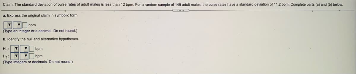 Claim: The standard deviation of pulse rates of adult males is less than 12 bpm. For a random sample of 149 adult males, the pulse rates have a standard deviation of 11.2 bpm. Complete parts (a) and (b) below.
a. Express the original claim in symbolic form.
bpm
(Type an integer or a decimal. Do not round.)
b. Identify the null and alternative hypotheses.
Ho:
bpm
H4:
bpm
(Type integers or decimals. Do not round.)
