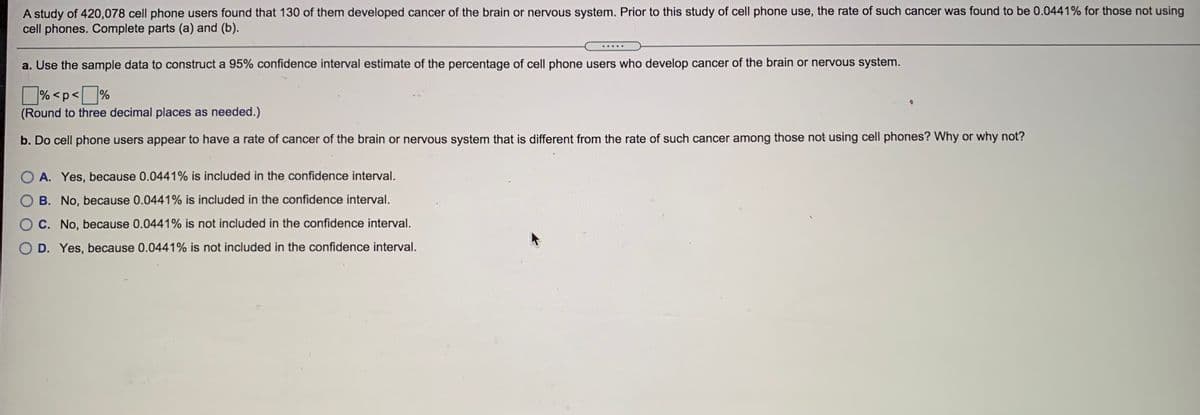 A study of 420,078 cell phone users found that 130 of them developed cancer of the brain or nervous system. Prior to this study of cell phone use, the rate of such cancer was found to be 0.0441% for those not using
cell phones. Complete parts (a) and (b).
......
a. Use the sample data to construct a 95% confidence interval estimate of the percentage of cell phone users who develop cancer of the brain or nervous system.
D% <p<]%
(Round to three decimal places as needed.)
b. Do cell phone users appear to have a rate of cancer of the brain or nervous system that is different from the rate of such cancer among those not using cell phones? Why or why not?
O A. Yes, because 0.0441% is included in the confidence interval.
B. No, because 0.0441% is included in the confidence interval.
O C. No, because 0.0441% is not included in the confidence interval.
O D. Yes, because 0.0441% is not included in the confidence interval.
