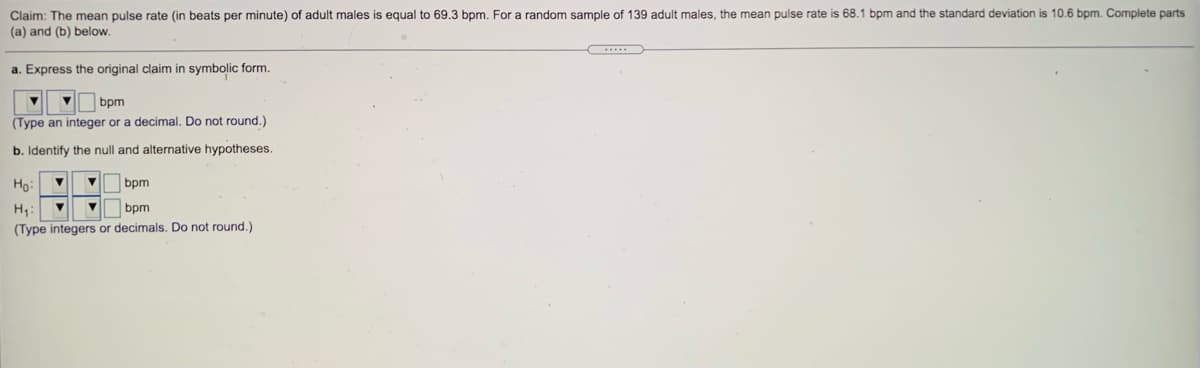 Claim: The mean pulse rate (in beats per minute) of adult males is equal to 69.3 bpm. For a random sample of 139 adult males, the mean pulse rate is 68.1 bpm and the standard deviation is 10.6 bpm. Complete parts
(a) and (b) below.
a. Express the original claim in symbolic form.
bpm
(Type an integer or a decimal, Do not round.)
b. Identify the null and alternative hypotheses.
Ho:
bpm
H,:
bpm
(Type integers or decimals. Do not round.)
