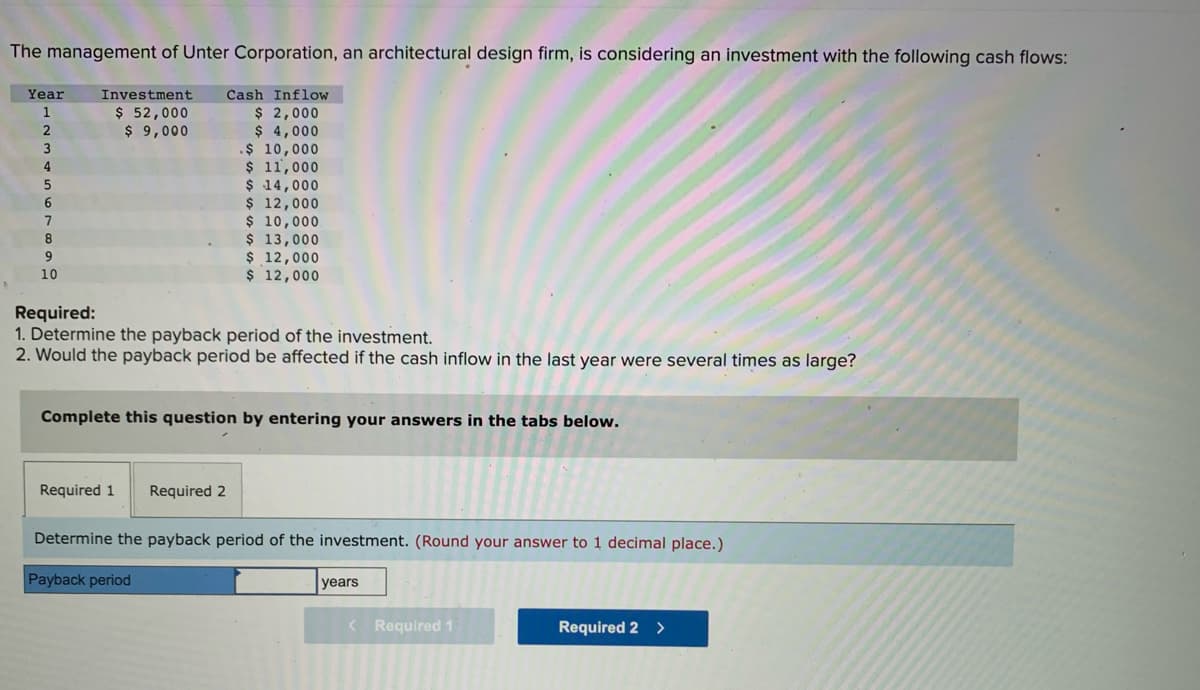 The management of Unter Corporation, an architectural design firm, is considering an investment with the following cash flows:
Year
1
2
3
4
5
6
7
8
9
10
Investment
$ 52,000
$ 9,000
Required:
1. Determine the payback period of the investment.
2. Would the payback period be affected if the cash inflow in the last year were several times as large?
Required 1
Cash Inflow
$ 2,000
$ 4,000
Complete this question by entering your answers in the tabs below.
.$ 10,000
$ 11,000
$ 14,000
$ 12,000
$ 10,000.
$ 13,000
$ 12,000
$ 12,000
Required 2
Payback period
Determine the payback period of the investment. (Round your answer to 1 decimal place.)
years
< Required 1
Required 2 >