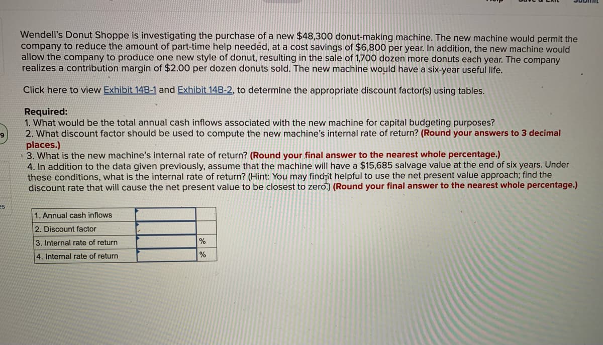 es
Wendell's Donut Shoppe is investigating the purchase of a new $48,300 donut-making machine. The new machine would permit the
company to reduce the amount of part-time help needed, at a cost savings of $6,800 per year. In addition, the new machine would
allow the company to produce one new style of donut, resulting in the sale of 1,700 dozen more donuts each year. The company
realizes a contribution margin of $2.00 per dozen donuts sold. The new machine would have a six-year useful life.
Click here to view Exhibit 14B-1 and Exhibit 14B-2, to determine the appropriate discount factor(s) using tables.
Required:
1. What would be the total annual cash inflows associated with the new machine for capital budgeting purposes?
2. What discount factor should be used to compute the new machine's internal rate of return? (Round your answers to 3 decimal
places.)
3. What is the new machine's internal rate of return? (Round your final answer to the nearest whole percentage.)
4. In addition to the data given previously, assume that the machine will have a $15,685 salvage value at the end of six years. Under
these conditions, what is the internal rate of return? (Hint: You may find it helpful to use the net present value approach; find the
discount rate that will cause the net present value to be closest to zero.) (Round your final answer to the nearest whole percentage.)
1. Annual cash inflows
2. Discount factor
3. Internal rate of return
4. Internal rate of return
%
%