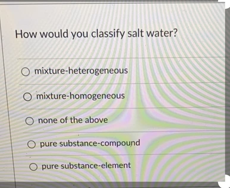 How would you classify salt water?
O mixture-heterogeneous
O mixture-homogeneous
O none of the above
O pure substance-compound
O pure substance-element
