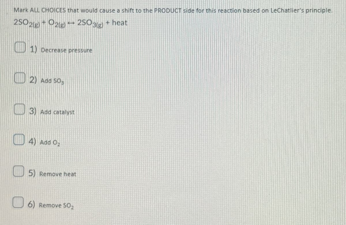 Mark ALL CHOICES that would cause a shift to the PRODUCT side for this reaction based on LeChatlier's principle.
2502(g) + O2(g) 2SO3(g) + heat
1) Decrease pressure
2) Add 50s
3) Add catalyst
4) Add O₂
5) Remove heat
6) Remove SO₂