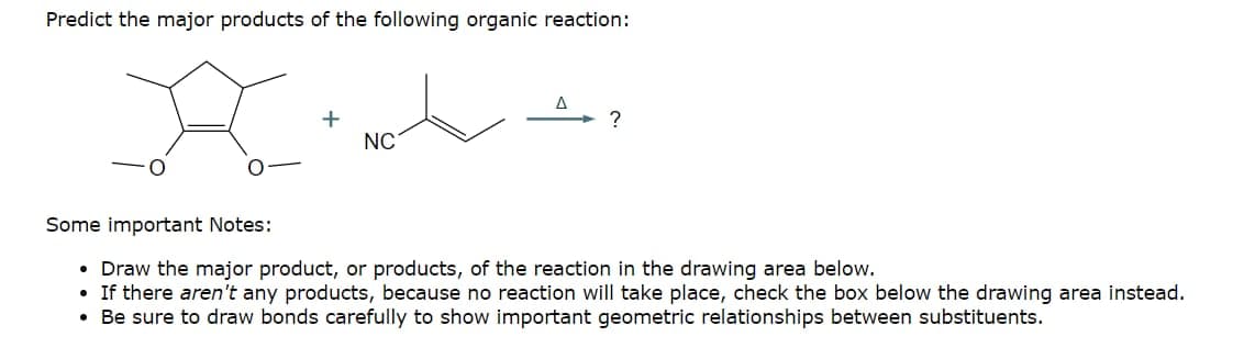 Predict the major products of the following organic reaction:
+
Δ
NC
Some important Notes:
Draw the major product, or products, of the reaction in the drawing area below.
• If there aren't any products, because no reaction will take place, check the box below the drawing area instead.
• Be sure to draw bonds carefully to show important geometric relationships between substituents.