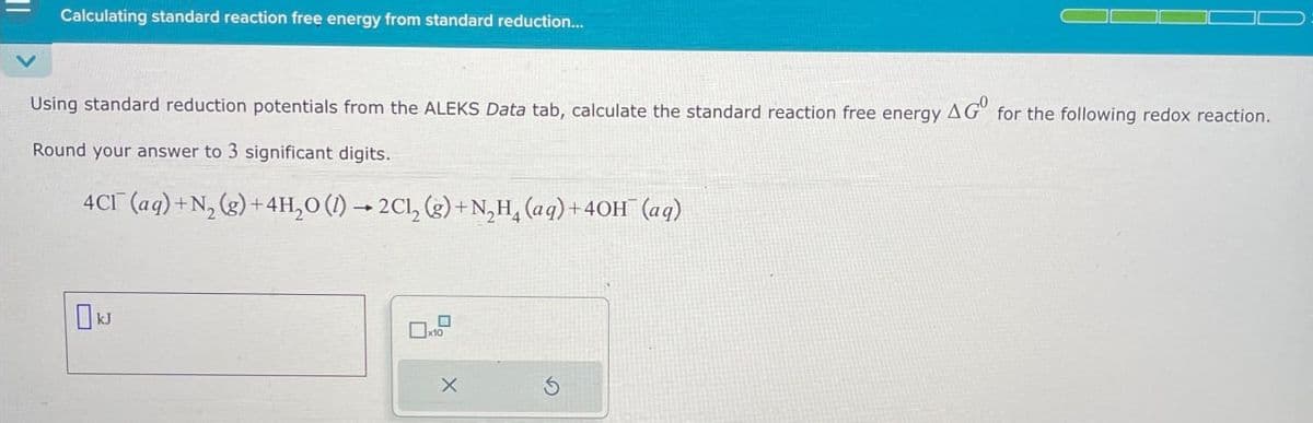 Calculating standard reaction free energy from standard reduction...
Using standard reduction potentials from the ALEKS Data tab, calculate the standard reaction free energy AG° for the following redox reaction.
Round your answer to 3 significant digits.
4CI (aq)+N, (g)+4H₂O ()2C1, (g) +N₂H(aq)+40H(aq)
KJ
x10
G