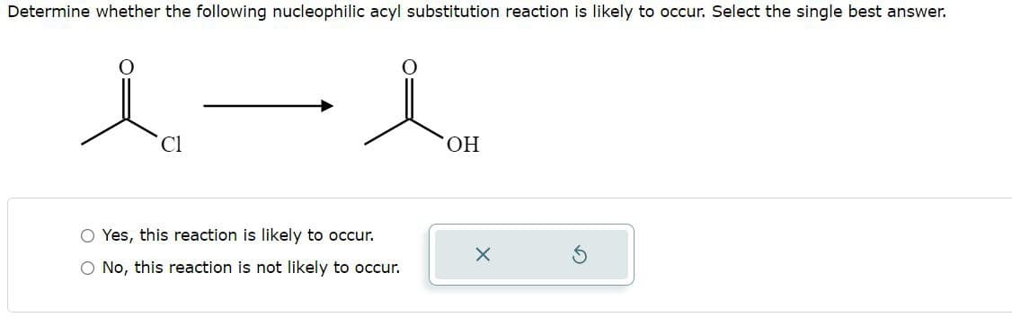 Determine whether the following nucleophilic acyl substitution reaction is likely to occur. Select the single best answer.
人一人
OH
Yes, this reaction is likely to occur.
○ No, this reaction is not likely to occur.