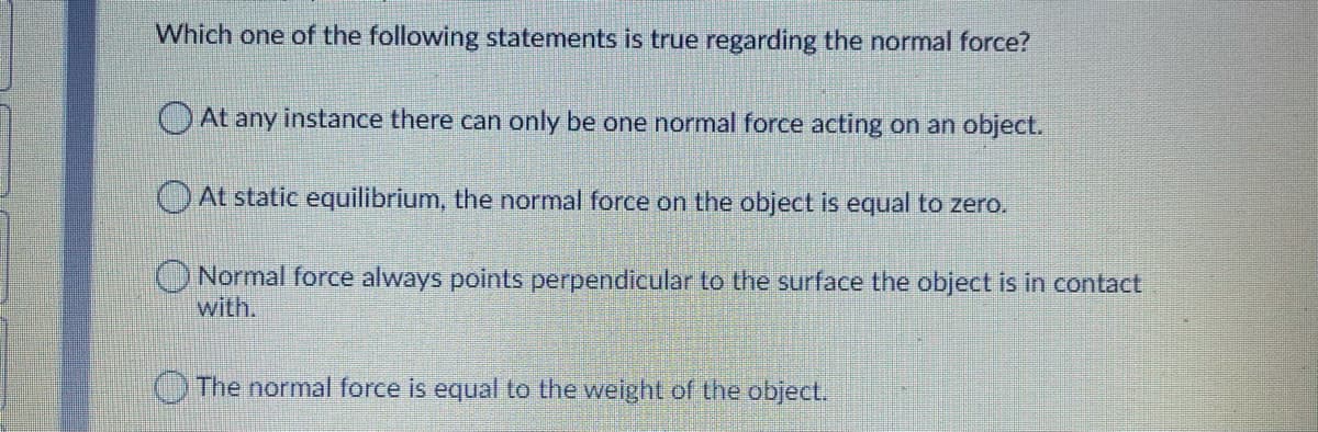 Which one of the following statements is true regarding the normal force?
)At any instance there can only be one normal force acting on an object.
OAt static equilibrium, the normal force on the object is equal to zero.
ONormal force always points perpendicular to the surface the object is in contact
with.
The normal force is equal to the weight of the object.
