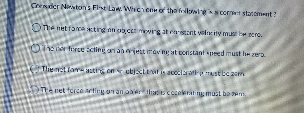 Consider Newton's First Law. Which one of the following is a correct statement ?
O The net force acting on object moving at constant velocity must be zero.
OThe net force acting on an object moving at constant speed must be zero.
The net force acting on an object that is accelerating must be zero.
O The net force acting on an object that is decelerating must be zero.
