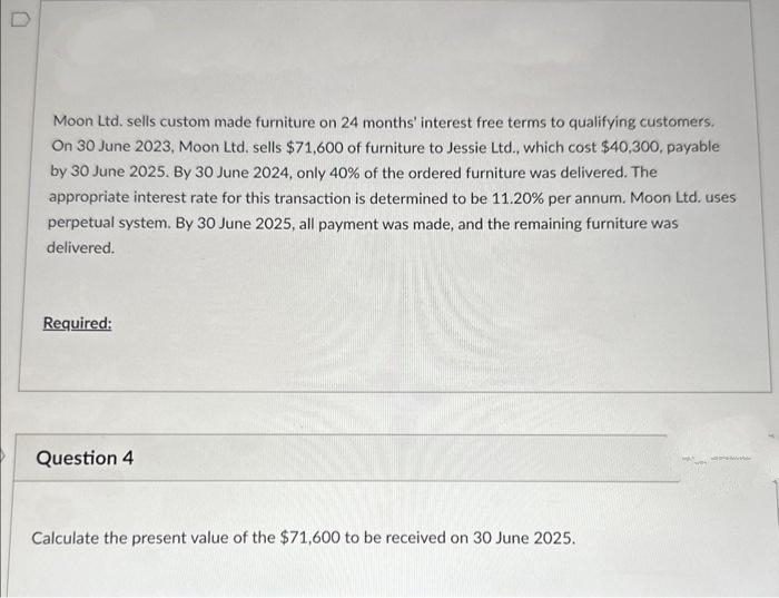Moon Ltd. sells custom made furniture on 24 months' interest free terms to qualifying customers.
On 30 June 2023, Moon Ltd. sells $71,600 of furniture to Jessie Ltd., which cost $40,300, payable
by 30 June 2025. By 30 June 2024, only 40% of the ordered furniture was delivered. The
appropriate interest rate for this transaction is determined to be 11.20% per annum. Moon Ltd. uses
perpetual system. By 30 June 2025, all payment was made, and the remaining furniture was
delivered.
Required:
Question 4
Calculate the present value of the $71,600 to be received on 30 June 2025.