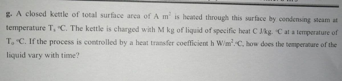 g. A closed kettle of total surface area of A m is heated through this surface by condensing steam at
temperature T, °C. The kettle is charged with M kg of liquid of specific heat C J/kg. °C at a temperature of
To °C. If the process is controlled by a heat transfer coefficient h W/m'.C, how does the temperature of the
liquid vary with time?
