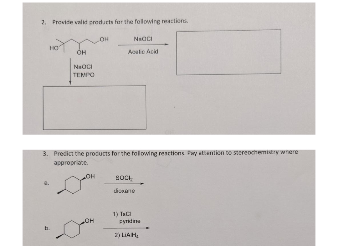 2. Provide valid products for the following reactions.
OH
NaOCI
HO
OH
Acetic Acid
NaOCI
TEMPO
3. Predict the products for the following reactions. Pay attention to stereochemistry where
appropriate.
SOCI₂
dioxane
1) TSCI
pyridine
2) LiAlH4
a.
b.
OH
OH