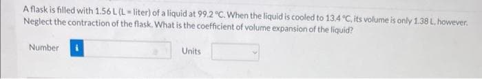 A flask is filled with 1.56 L (L= liter) of a liquid at 99.2 °C. When the liquid is cooled to 13.4 °C, its volume is only 1.38 L, however.
Neglect the contraction of the flask. What is the coefficient of volume expansion of the liquid?
Number
Units