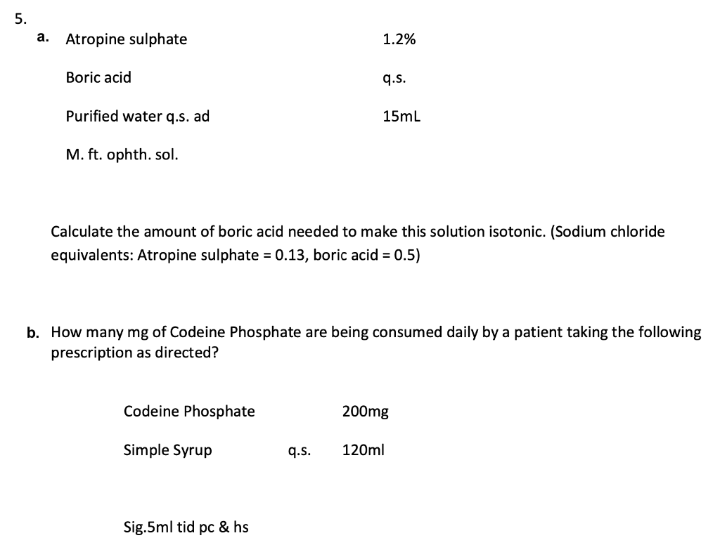 5.
а.
Atropine sulphate
1.2%
Boric acid
q.s.
Purified water q.s. ad
15mL
M. ft. ophth. sol.
Calculate the amount of boric acid needed to make this solution isotonic. (Sodium chloride
equivalents: Atropine sulphate = 0.13, boric acid = 0.5)
b. How many mg of Codeine Phosphate are being consumed daily by a patient taking the following
prescription as directed?
Codeine Phosphate
200mg
Simple Syrup
q.s.
120ml
Sig.5ml tid pc & hs
