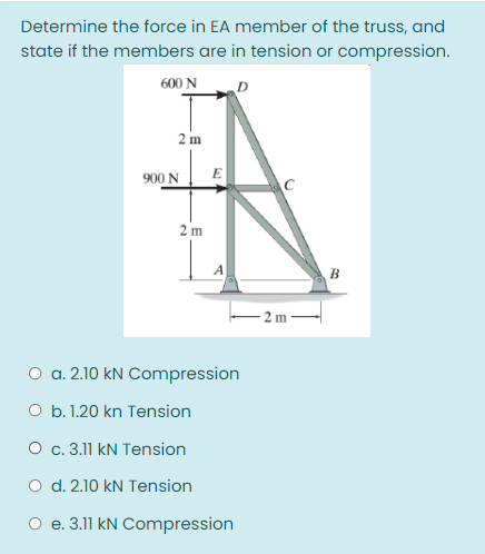 Determine the force in EA member of the truss, and
state if the members are in tension or compression.
600 N
2 m
900 N
E
2 m
B
2 m
O a. 2.10 kN Compression
O b. 1.20 kn Tension
O c. 3.11 kN Tension
O d. 2.10 kN Tension
O e. 3.11 kN Compression
