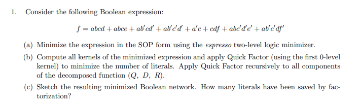 1.
Consider the following Boolean expression:
f = abcd + abce + ab'cd' + abd'd + a'c +cdf + abe'd'e' + ab'c'af'
(a) Minimize the expression in the SOP form using the espresso two-level logic minimizer.
(b) Compute all kernels of the minimized expression and apply Quick Factor (using the first 0-level
kernel) to minimize the number of literals. Apply Quick Factor recursively to all components
of the decomposed function (Q, D, R).
(c) Sketch the resulting minimized Boolean network. How many literals have been saved by fac-
torization?