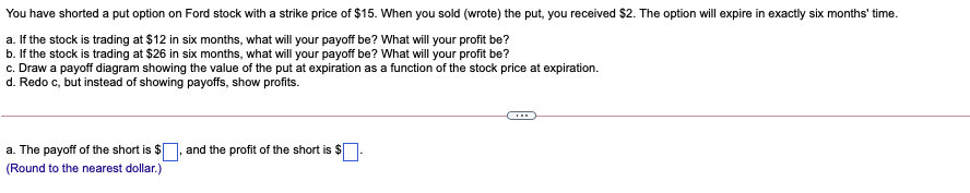 You have shorted a put option on Ford stock with a strike price of $15. When you sold (wrote) the put, you received $2. The option will expire in exactly six months' time.
a. If the stock is trading at $12 in six months, what will your payoff be? What will your profit be?
b. If the stock is trading at $26 in six months, what will your payoff be? What will your profit be?
c. Draw a payoff diagram showing the value of the put at expiration as a function of the stock price at expiration.
d. Redo c, but instead of showing payoffs, show profits.
a. The payoff of the short is $], and the profit of the short is $
(Round to the nearest dollar.)
