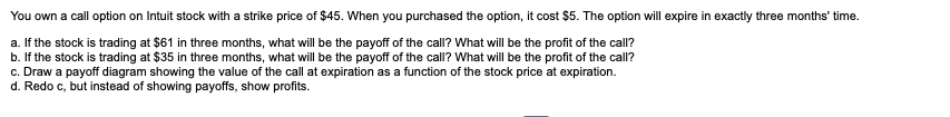 You own a call option on Intuit stock with a strike price of $45. When you purchased the option, it cost $5. The option will expire in exactly three months' time.
a. If the stock is trading at $61 in three months, what will be the payoff of the call? What will be the profit of the call?
b. If the stock is trading at $35 in three months, what will be the payoff of the call? What will be the profit of the call?
c. Draw a payoff diagram showing the value of the call at expiration as a function of the stock price at expiration.
d. Redo c, but instead of showing payoffs, show profits.
