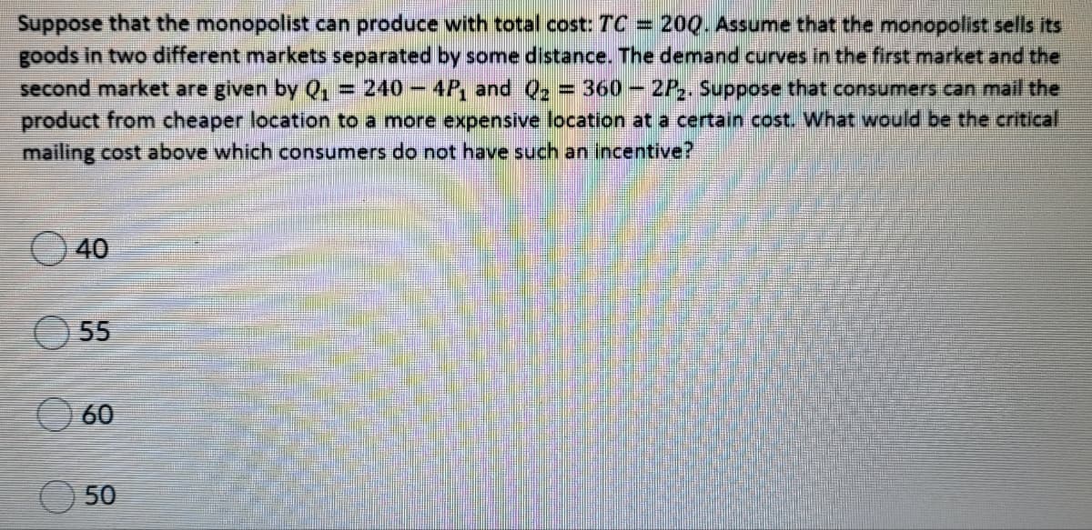 Suppose that the monopolist can produce with total cost: TC = 20Q. Assume that the monopolist sells its
goods in two different markets separated by some distance. The demand curves in the first market and the
second market are given by Q,
product from cheaper location to a more expensive location at a certain cost. What would be the critical
= 240 -4P, and Q2 = 360-2P,. Suppose that consumers can mail the
%3D
mailing cost above which consumers do not have such an incentive?
40
O 55
60
50
