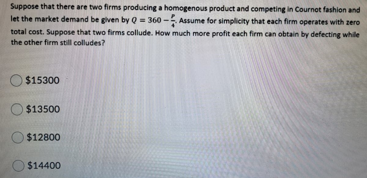 Suppose that there are two firms producing a homogenous product and competing in Cournot fashion and
let the market demand be given by Q = 360 –-, Assume for simplicity that each firm operates with zero
total cost. Suppose that two firms collude. How much more profit each firm can obtain by defecting while
the other firm still colludes?
$15300
O $13500
$12800
$14400
