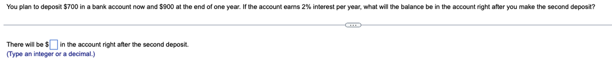 You plan to deposit $700 in a bank account now and $900 at the end of one year. If the account earns 2% interest per year, what will the balance be in the account right after you make the second deposit?
There will be $ in the account right after the second deposit.
(Type an integer or a decimal.)